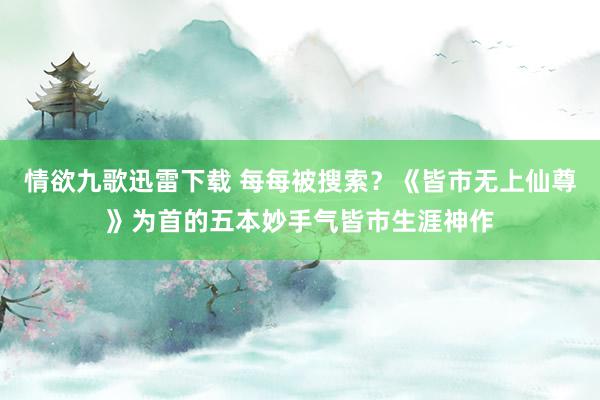 情欲九歌迅雷下载 每每被搜索？《皆市无上仙尊》为首的五本妙手气皆市生涯神作