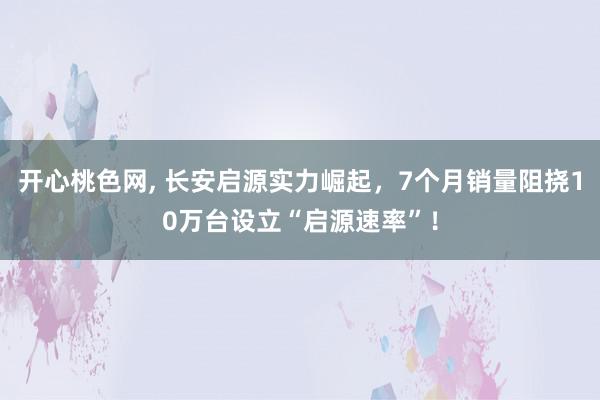 开心桃色网, 长安启源实力崛起，7个月销量阻挠10万台设立“启源速率”！