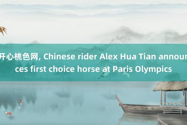 开心桃色网, Chinese rider Alex Hua Tian announces first choice horse at Paris Olympics