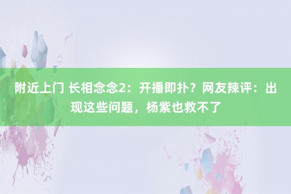 附近上门 长相念念2：开播即扑？网友辣评：出现这些问题，杨紫也救不了