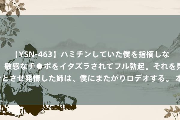 【YSN-463】ハミチンしていた僕を指摘しながらも含み笑いを浮かべ、敏感なチ●ポをイタズラされてフル勃起。それを見て目をトロ～ンとさせ発情した姉は、僕にまたがりロデオする。 本年第3号台风“格好意思”25日将影响华东