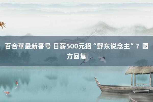 百合華最新番号 日薪500元招“野东说念主”？园方回复