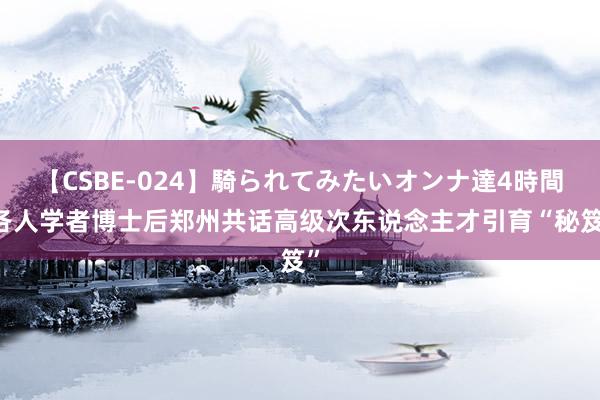 【CSBE-024】騎られてみたいオンナ達4時間 各人学者博士后郑州共话高级次东说念主才引育“秘笈”