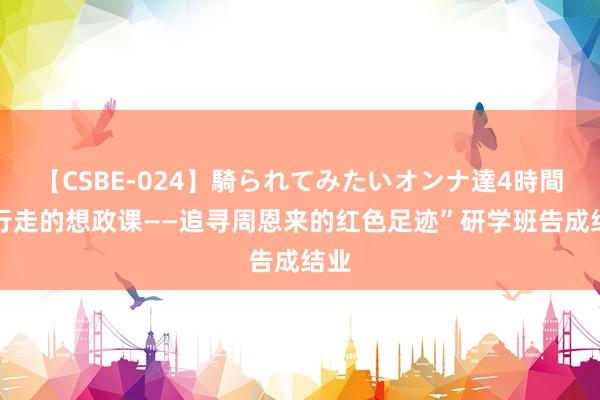 【CSBE-024】騎られてみたいオンナ達4時間 “行走的想政课——追寻周恩来的红色足迹”研学班告成结业