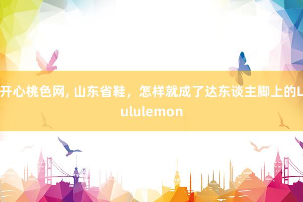 开心桃色网, 山东省鞋，怎样就成了达东谈主脚上的Lululemon