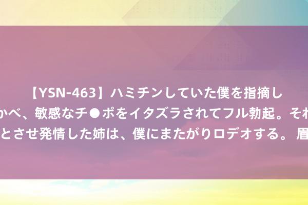 【YSN-463】ハミチンしていた僕を指摘しながらも含み笑いを浮かべ、敏感なチ●ポをイタズラされてフル勃起。それを見て目をトロ～ンとさせ発情した姉は、僕にまたがりロデオする。 眉毛易晕染？试试露韩姿眉毛雨衣，防水防汗，让你的眉妆更执久！