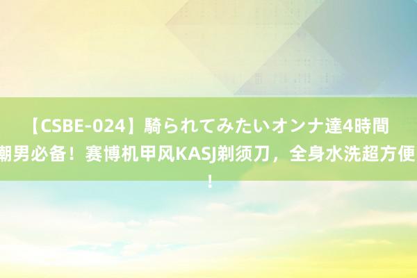 【CSBE-024】騎られてみたいオンナ達4時間 潮男必备！赛博机甲风KASJ剃须刀，全身水洗超方便！