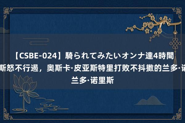 【CSBE-024】騎られてみたいオンナ達4時間 马克斯怒不行遏，奥斯卡·皮亚斯特里打败不抖擞的兰多·诺里斯