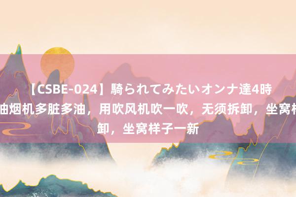 【CSBE-024】騎られてみたいオンナ達4時間 不管油烟机多脏多油，用吹风机吹一吹，无须拆卸，坐窝样子一新