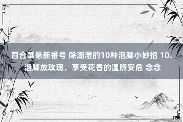 百合華最新番号 除潮湿的10种泡脚小妙招 10. 泡脚放玫瑰，享受花香的温煦安危 念念