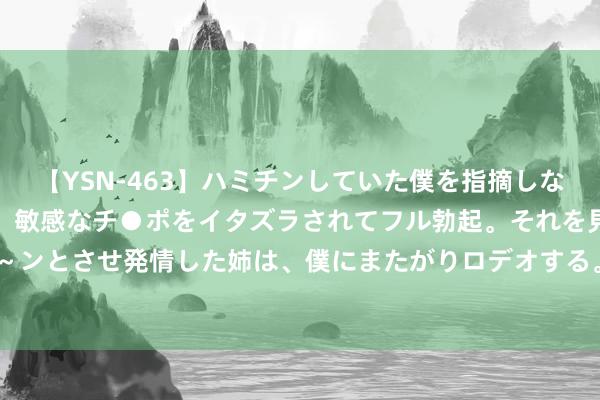 【YSN-463】ハミチンしていた僕を指摘しながらも含み笑いを浮かべ、敏感なチ●ポをイタズラされてフル勃起。それを見て目をトロ～ンとさせ発情した姉は、僕にまたがりロデオする。 10万元让见地“永生久视”，你信吗？