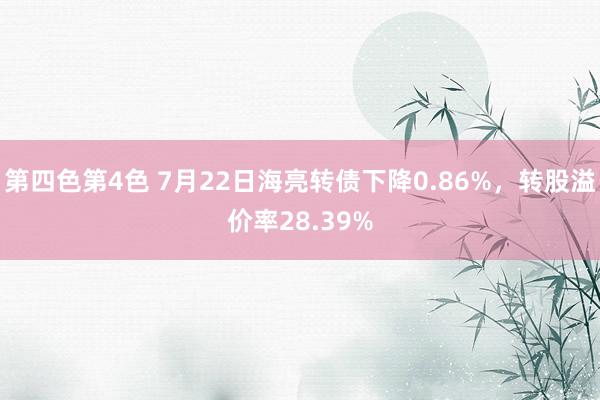 第四色第4色 7月22日海亮转债下降0.86%，转股溢价率28.39%