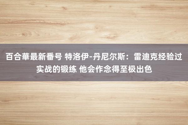 百合華最新番号 特洛伊-丹尼尔斯：雷迪克经验过实战的锻练 他会作念得至极出色