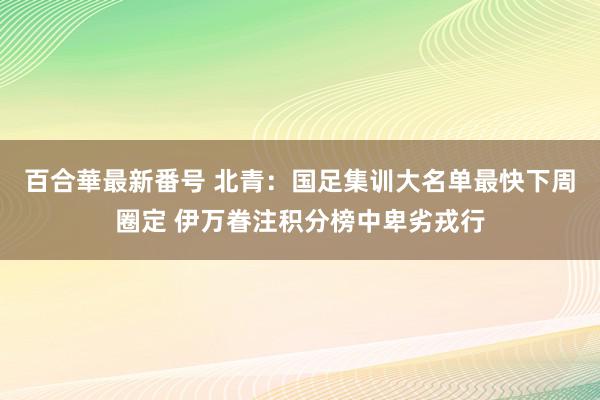 百合華最新番号 北青：国足集训大名单最快下周圈定 伊万眷注积分榜中卑劣戎行