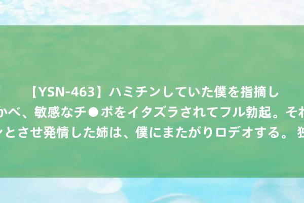 【YSN-463】ハミチンしていた僕を指摘しながらも含み笑いを浮かべ、敏感なチ●ポをイタズラされてフル勃起。それを見て目をトロ～ンとさせ発情した姉は、僕にまたがりロデオする。 独行侠记者：埃克萨姆手指没骨折 瞻望不错干预奥运会