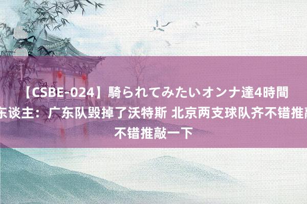 【CSBE-024】騎られてみたいオンナ達4時間 媒体东谈主：广东队毁掉了沃特斯 北京两支球队齐不错推敲一下