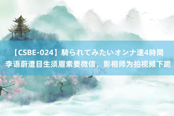 【CSBE-024】騎られてみたいオンナ達4時間 李语蔚遭目生须眉索要微信，影相师为拍视频下跪