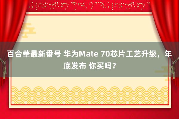 百合華最新番号 华为Mate 70芯片工艺升级，年底发布 你买吗？