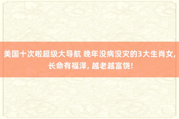 美国十次啦超级大导航 晚年没病没灾的3大生肖女, 长命有福泽, 越老越富饶!