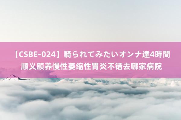 【CSBE-024】騎られてみたいオンナ達4時間 顺义颐养慢性萎缩性胃炎不错去哪家病院