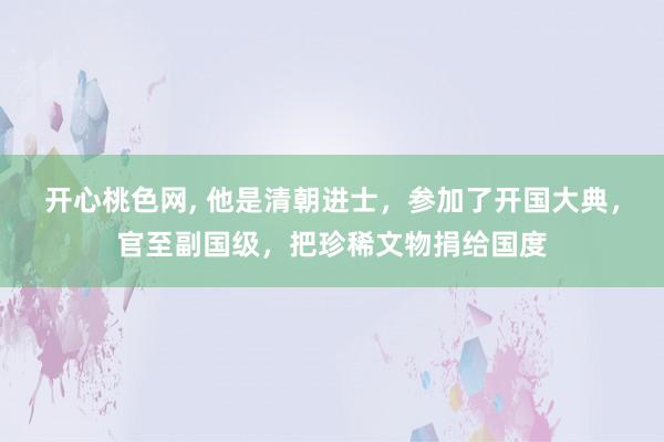 开心桃色网, 他是清朝进士，参加了开国大典，官至副国级，把珍稀文物捐给国度