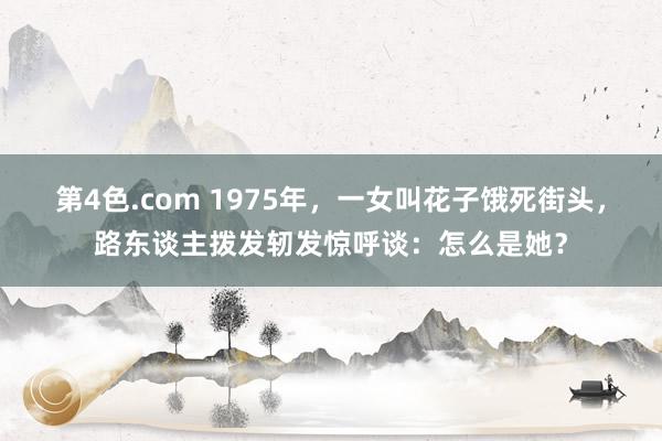 第4色.com 1975年，一女叫花子饿死街头，路东谈主拨发轫发惊呼谈：怎么是她？