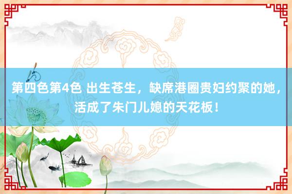 第四色第4色 出生苍生，缺席港圈贵妇约聚的她，活成了朱门儿媳的天花板！