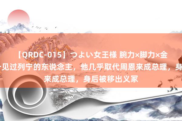 【QRDC-015】つよい女王様 腕力×脚力×金蹴り 党内惟一见过列宁的东说念主，他几乎取代周恩来成总理，身后被移出义冢