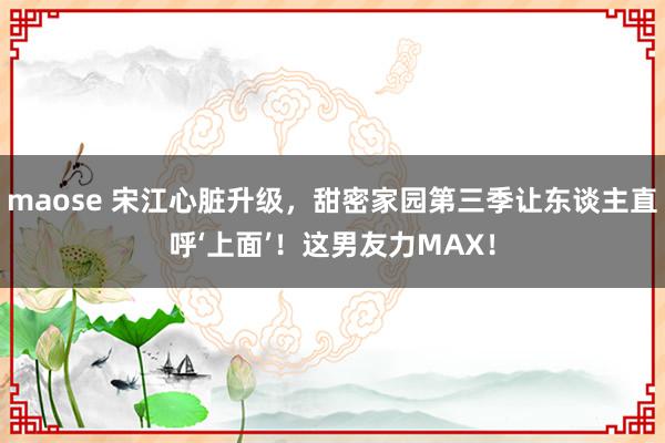 maose 宋江心脏升级，甜密家园第三季让东谈主直呼‘上面’！这男友力MAX！