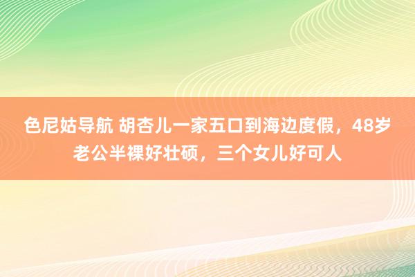 色尼姑导航 胡杏儿一家五口到海边度假，48岁老公半裸好壮硕，三个女儿好可人