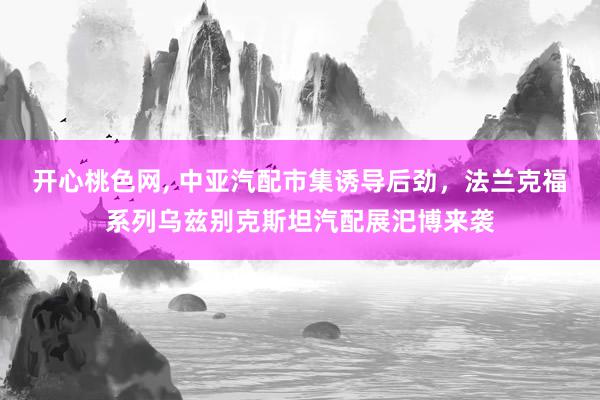 开心桃色网, 中亚汽配市集诱导后劲，法兰克福系列乌兹别克斯坦汽配展汜博来袭