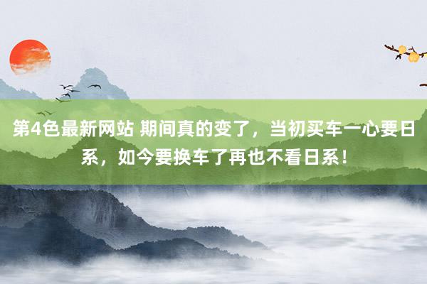 第4色最新网站 期间真的变了，当初买车一心要日系，如今要换车了再也不看日系！