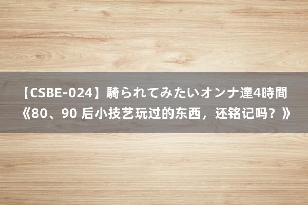 【CSBE-024】騎られてみたいオンナ達4時間 《80、90 后小技艺玩过的东西，还铭记吗？》