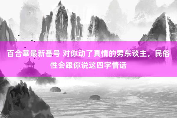 百合華最新番号 对你动了真情的男东谈主，民俗性会跟你说这四字情话