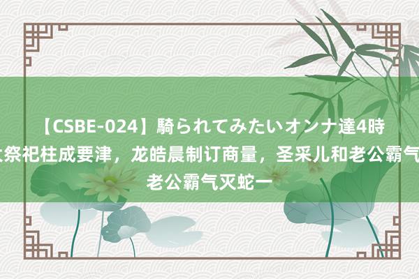 【CSBE-024】騎られてみたいオンナ達4時間 三大祭祀柱成要津，龙皓晨制订商量，圣采儿和老公霸气灭蛇一