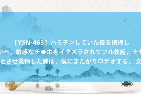 【YSN-463】ハミチンしていた僕を指摘しながらも含み笑いを浮かべ、敏感なチ●ポをイタズラされてフル勃起。それを見て目をトロ～ンとさせ発情した姉は、僕にまたがりロデオする。 女东说念主向你裸露这些秘籍，是对你动情了，别错过