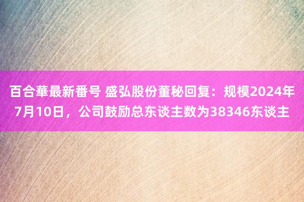 百合華最新番号 盛弘股份董秘回复：规模2024年7月10日，公司鼓励总东谈主数为38346东谈主