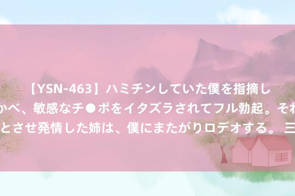 【YSN-463】ハミチンしていた僕を指摘しながらも含み笑いを浮かべ、敏感なチ●ポをイタズラされてフル勃起。それを見て目をトロ～ンとさせ発情した姉は、僕にまたがりロデオする。 三元生物董秘回复：欧盟市集一直是公司的伏击销售区域之一