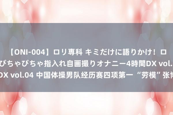 【ONI-004】ロリ専科 キミだけに語りかけ！ロリっ娘20人！オマ●コぴちゃぴちゃ指入れ自画撮りオナニー4時間DX vol.04 中国体操男队经历赛四项第一 “劳模”张博恒再“出山”