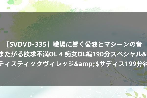 【SVDVD-335】職場に響く愛液とマシーンの音 自分からバイブにまたがる欲求不満OL 4 痴女OL編190分スペシャル</a>2013-02-07サディスティックヴィレッジ&$サディス199分钟 曝掘金与后卫雅米尔-杨强项了一份锤真金不怕火营契约