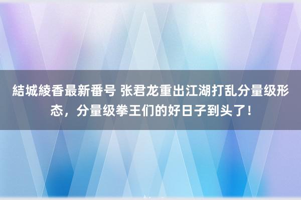 結城綾香最新番号 张君龙重出江湖打乱分量级形态，分量级拳王们的好日子到头了！