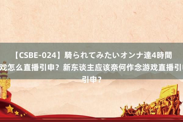 【CSBE-024】騎られてみたいオンナ達4時間 游戏怎么直播引申？新东谈主应该奈何作念游戏直播引申？