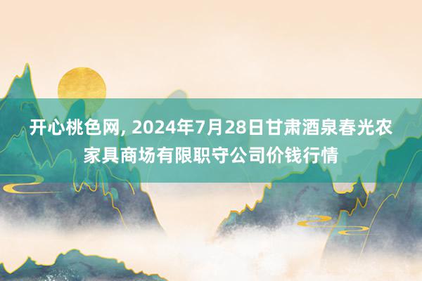 开心桃色网, 2024年7月28日甘肃酒泉春光农家具商场有限职守公司价钱行情