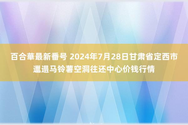 百合華最新番号 2024年7月28日甘肃省定西市邋遢马铃薯空洞往还中心价钱行情