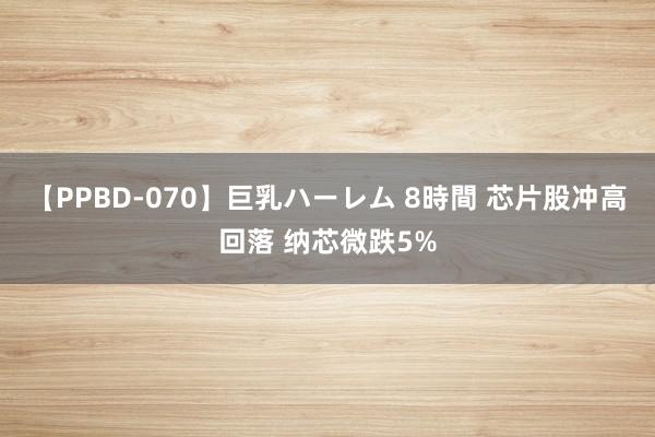 【PPBD-070】巨乳ハーレム 8時間 芯片股冲高回落 纳芯微跌5%