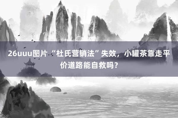 26uuu图片 “杜氏营销法”失效，小罐茶靠走平价道路能自救吗？