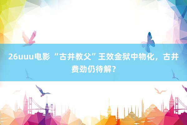 26uuu电影 “古井教父”王效金狱中物化，古井费劲仍待解？