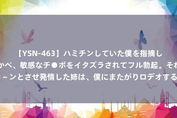 【YSN-463】ハミチンしていた僕を指摘しながらも含み笑いを浮かべ、敏感なチ●ポをイタズラされてフル勃起。それを見て目をトロ～ンとさせ発情した姉は、僕にまたがりロデオする。 梦境手游：打个三本怎样又这样多破事？