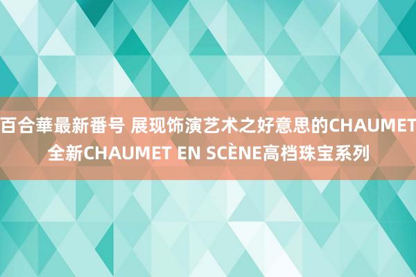 百合華最新番号 展现饰演艺术之好意思的CHAUMET全新CHAUMET EN SCÈNE高档珠宝系列