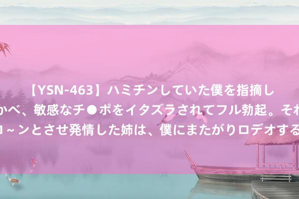 【YSN-463】ハミチンしていた僕を指摘しながらも含み笑いを浮かべ、敏感なチ●ポをイタズラされてフル勃起。それを見て目をトロ～ンとさせ発情した姉は、僕にまたがりロデオする。 刘诗诗时尚造型 展现柔嫩千里静的张力